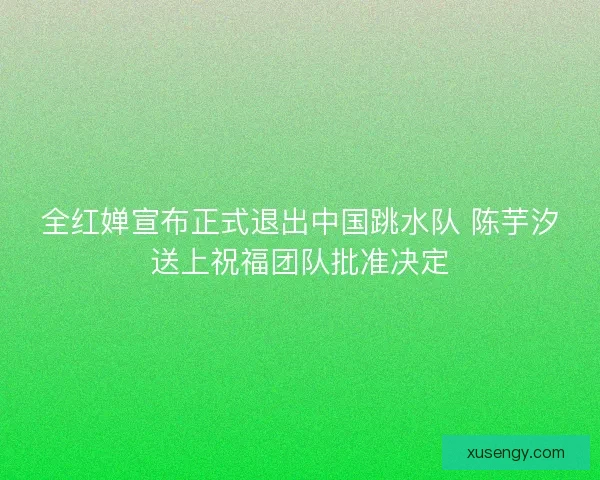 全红婵宣布正式退出中国跳水队 陈芋汐送上祝福团队批准决定 全红婵宣布正式退出中国跳水队 陈芋汐送上祝福团队批准决定