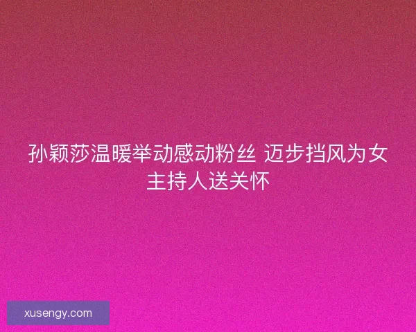 孙颖莎温暖举动感动粉丝 迈步挡风为女主持人送关怀