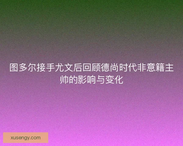 图多尔接手尤文后回顾德尚时代非意籍主帅的影响与变化