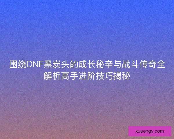 围绕DNF黑炭头的成长秘辛与战斗传奇全解析高手进阶技巧揭秘