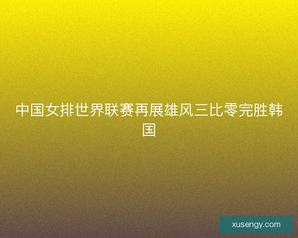 中国女排世界联赛再展雄风三比零完胜韩国