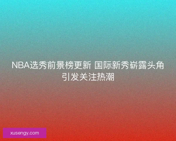 NBA选秀前景榜更新 国际新秀崭露头角引发关注热潮