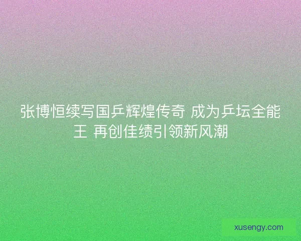 张博恒续写国乒辉煌传奇 成为乒坛全能王 再创佳绩引领新风潮