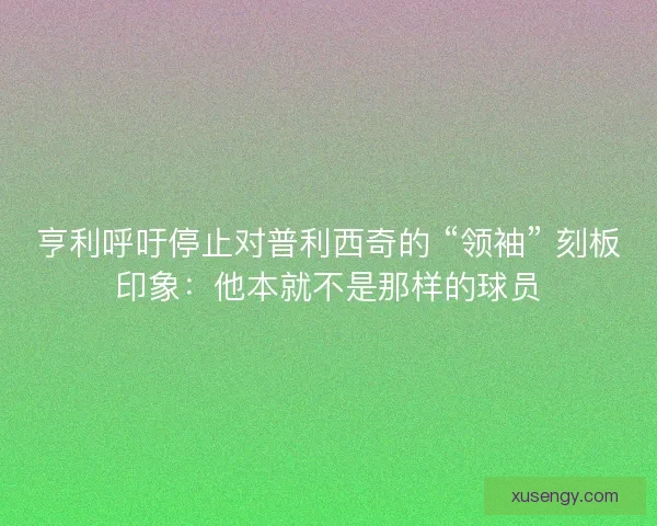 亨利呼吁停止对普利西奇的 “领袖” 刻板印象：他本就不是那样的球员