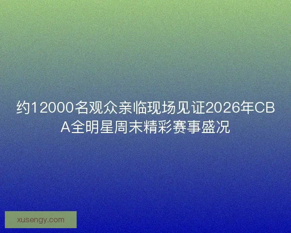 约12000名观众亲临现场见证2026年CBA全明星周末精彩赛事盛况