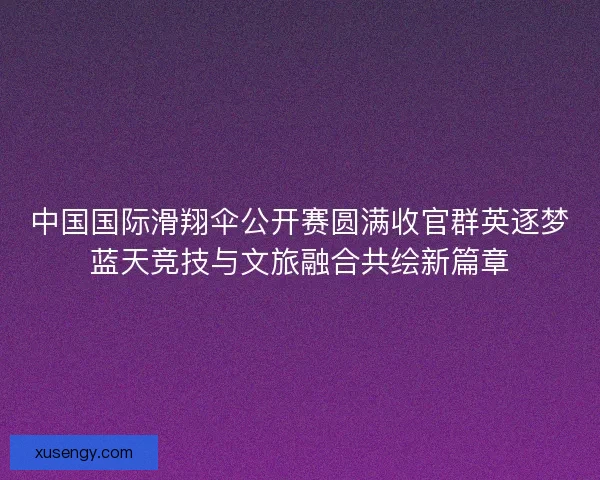 中国国际滑翔伞公开赛圆满收官群英逐梦蓝天竞技与文旅融合共绘新篇章