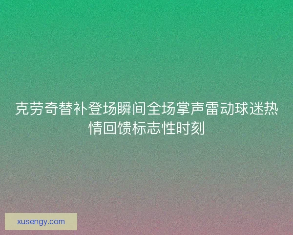 克劳奇替补登场瞬间全场掌声雷动球迷热情回馈标志性时刻