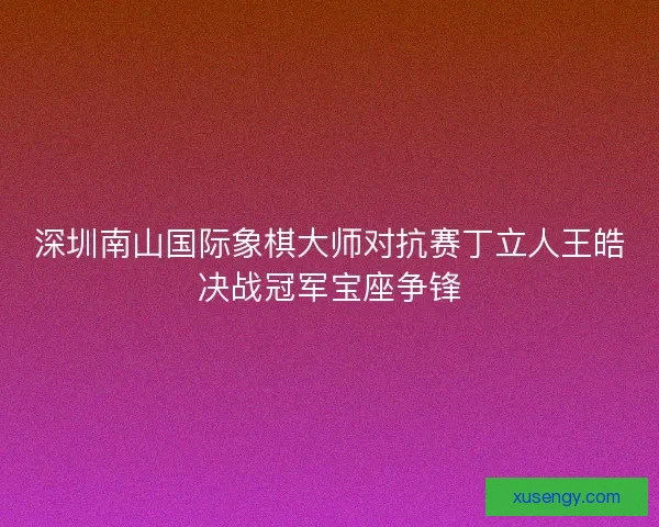 深圳南山国际象棋大师对抗赛丁立人王皓决战冠军宝座争锋 深圳南山国际象棋大师对抗赛丁立人王皓决战冠军宝座争锋