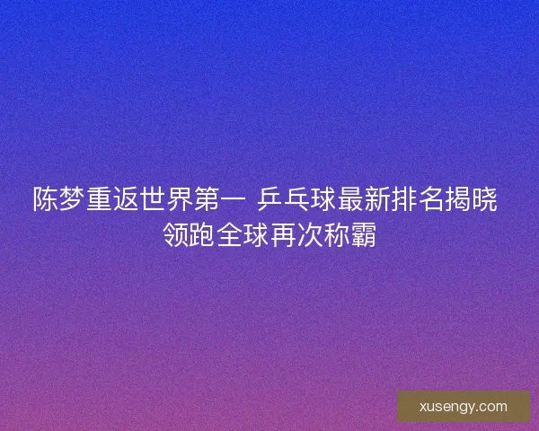 陈梦重返世界第一 乒乓球最新排名揭晓 领跑全球再次称霸