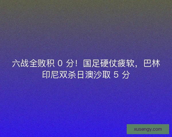 六战全败积 0 分！国足硬仗疲软，巴林印尼双杀日澳沙取 5 分